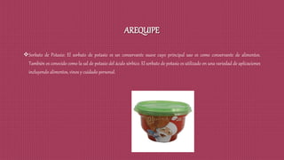AREQUIPE
Sorbato de Potasio: El sorbato de potasio es un conservante suave cuyo principal uso es como conservante de alimentos.
También es conocido como la sal de potasio del ácido sórbico. El sorbato de potasio es utilizado en una variedad de aplicaciones
incluyendo alimentos, vinos y cuidado personal.
 
