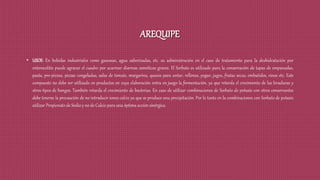 AREQUIPE
• USOS: En bebidas industriales como gaseosas, agua saborizadas, etc. su administración en el caso de tratamiento para la deshidratación por
enterocolitis puede agravar el cuadro por acarrear diarreas osmóticas graves. El Sorbato es utilizado para la conservación de tapas de empanadas,
pasta, pre-pizzas, pizzas congeladas, salsa de tomate, margarina, quesos para untar, rellenos, yogur, jugos, frutas secas, embutidos, vinos etc. Este
compuesto no debe ser utilizado en productos en cuya elaboración entra en juego la fermentación, ya que retarda el crecimiento de las levaduras y
otros tipos de hongos. También retarda el crecimiento de bacterias. En caso de utilizar combinaciones de Sorbato de potasio con otros conservantes
debe tenerse la precaución de no introducir iones calcio ya que se produce una precipitación. Por lo tanto en la combinaciones con Sorbato de potasio
utilizar Propionato de Sodio y no de Calcio para una óptima acción sinérgica.
 
