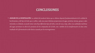 CONCLUSIONES
• ANÁLISIS DE LA INVESTIGACIÓN. La calidad del producto lácteo que se obtiene depende fundamentalmente de la calidad de
los fermentos y del tipo de leche que se utilice, cada una posee distintas proporciones de agua, proteína, lactosa, grasas y sales
minerales; no obstante, se puede tomar como base diferentes tipos de leche, como de vaca, oveja, cabra. Las cualidades nutritivas
del yogur provienen no sólo de la presencia de los compuestos de la leche, sino también de la transformación de éstos como
resultado de la fermentación ácido-láctica causada por los microrganismos.
 