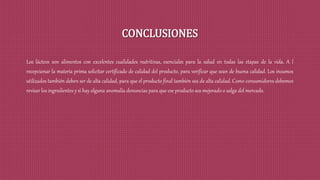 CONCLUSIONES
Los lácteos son alimentos con excelentes cualidades nutritivas, esenciales para la salud en todas las etapas de la vida. A l
recepcionar la materia prima solicitar certificado de calidad del producto, para verificar que sean de buena calidad. Los insumos
utilizados también deben ser de alta calidad, para que el producto final también sea de alta calidad. Como consumidores debemos
revisar los ingredientes y si hay alguna anomalía denuncias para que ese producto sea mejorado o salga del mercado.
 