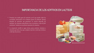 IMPORTANCIA DE LOS ADITIVOS EN LACTEOS
• Presentan una amplia gama de nutrientes, por lo que pueden cubrir las
necesidades nutricionales de los distintos grupos de población. Elevada
densidad de nutrientes, que garantizan un correcto desarrollo del
individuo. Son alimentos especialmente ricos en proteínas y calcio de fácil
asimilación. También son una fuente importante de vitaminas.
• La composición variable en agua, lactosa, grasa, proteínas ,vitaminas y
minerales que tienen, hace que se adapten muy bien a todo tipo de dietas y
a todo tipo de personas.
 