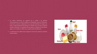 • Los aditivos alimentarios son sustancias que se añaden a los alimentos
intencionadamente con el fin de modificar sus propiedades, técnicas de elaboración,
conservación o mejorar su adaptación al uso a que estén destinados. En ningún caso
tienen un papel enriquecedor del alimento. En aquellos casos en los que la sustancia
añadida es eliminada, o la cantidad de ella que queda en el alimento no tiene función
alguna, no se considera un aditivo sino un agente auxiliar de fabricación.
• La importancia de los aditivos esta en asegurar la conservación, aumentar y mantener
el valor nutritivo.
 