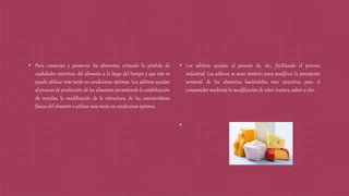 • Para conservar y preservar los alimentos, evitando la pérdida de
cualidades nutritivas del alimento a lo largo del tiempo y que éste se
pueda utilizar más tarde en condiciones óptimas. Los aditivos ayudan
al proceso de producción de los alimentos permitiendo la estabilización
de mezclas, la modificación de la estructura, de las características
físicas del alimento a utilizar más tarde en condiciones óptimas.
• Los aditivos ayudan al proceso de, etc., facilitando el proceso
industrial. Los aditivos se usan también para modificar la percepción
sensorial de los alimentos haciéndolos más atractivos para el
consumidor mediante la modificación de color, textura, sabor u olor.
•
 