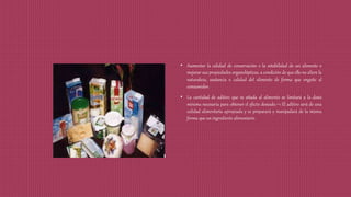 • Aumentar la calidad de conservación o la estabilidad de un alimento o
mejorar sus propiedades organolépticas, a condición de que ello no altere la
naturaleza, sustancia o calidad del alimento de forma que engañe al
consumidor.
• La cantidad de aditivo que se añada al alimento se limitará a la dosis
mínima necesaria para obtener el efecto deseado. El aditivo será de una
calidad alimentaria apropiada y se preparará y manipulará de la misma
forma que un ingrediente alimentario.
 