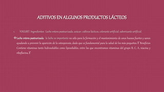 ADITIVOS EN ALGUNOS PRODUCTOS LÁCTEOS
1. YOGURT. Ingredientes: Leche entera pasteurizada, azúcar, cultivos lácticos, colorante artificial, saborizante artificial.
Leche entera pasteurizada: la leche es importante no sólo para la formación y el mantenimiento de unos huesos fuertes y sanos
ayudando a prevenir la aparición de la osteoporosis, dado que es fundamental para la salud de los más pequeños. Beneficios
Contiene vitaminas tanto hidrosolubles como liposolubles, entre las que encontramos vitaminas del grupo B, C, A, niacina y
riboflavina.
 