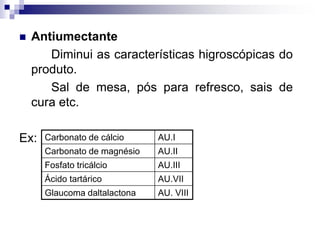  Antiumectante
Diminui as características higroscópicas do
produto.
Sal de mesa, pós para refresco, sais de
cura etc.
Ex: Carbonato de cálcio AU.I
Carbonato de magnésio AU.II
Fosfato tricálcio AU.III
Ácido tartárico AU.VII
Glaucoma daltalactona AU. VIII
 