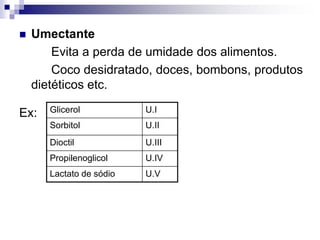  Umectante
Evita a perda de umidade dos alimentos.
Coco desidratado, doces, bombons, produtos
dietéticos etc.
Ex: Glicerol U.I
Sorbitol U.II
Dioctil U.III
Propilenoglicol U.IV
Lactato de sódio U.V
 