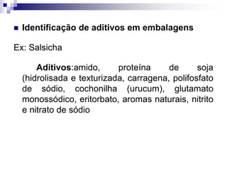  Identificação de aditivos em embalagens
Ex: Salsicha
Aditivos:amido, proteína de soja
(hidrolisada e texturizada, carragena, polifosfato
de sódio, cochonilha (urucum), glutamato
monossódico, eritorbato, aromas naturais, nitrito
e nitrato de sódio
 