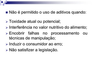  Não é permitido o uso de aditivos quando:
 Toxidade atual ou potencial;
 Interferência no valor nutritivo do alimento;
 Encobrir falhas no processamento ou
técnicas de manipulação;
 Induzir o consumidor ao erro;
 Não satisfizer a legislação.
 