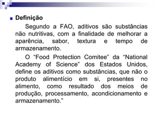 Definição
Segundo a FAO, aditivos são substâncias
não nutritivas, com a finalidade de melhorar a
aparência, sabor, textura e tempo de
armazenamento.
O “Food Protection Comitee” da “National
Academy of Science” dos Estados Unidos,
define os aditivos como substâncias, que não o
produto alimentício em si, presentes no
alimento, como resultado dos meios de
produção, processamento, acondicionamento e
armazenamento.”
 