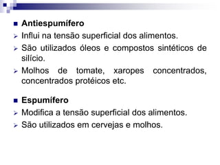  Antiespumífero
 Influi na tensão superficial dos alimentos.
 São utilizados óleos e compostos sintéticos de
silício.
 Molhos de tomate, xaropes concentrados,
concentrados protéicos etc.
 Espumífero
 Modifica a tensão superficial dos alimentos.
 São utilizados em cervejas e molhos.
 