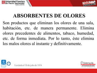 ABSORBENTES DE OLORES
Son productos que eliminan los olores de una sala,
habitación, etc. de manera permanente. Elimina
olores precedentes de alimentos, tabaco, humedad,
etc. de forma inmediata. Por lo tanto, éste elimina
los malos olores al instante y definitivamente.
 