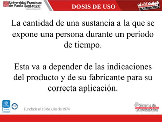 DOSIS DE USO
La cantidad de una sustancia a la que se
expone una persona durante un período
de tiempo.
Esta va a depender de las indicaciones
del producto y de su fabricante para su
correcta aplicación.
 