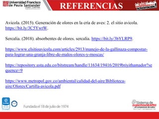 REFERENCIAS
Avicola. (2015). Generación de olores en la cría de aves: 2. el sitio avicola.
https://bit.ly/3C5YwtW.
Sercalia. (2018). absorbentes de olores. sercalia. https://bit.ly/3bYLRP9.
https://www.elsitioavicola.com/articles/2913/manejo-de-la-gallinaza-compostar-
para-lograr-una-granja-libre-de-malos-olores-y-moscas/
https://repository.usta.edu.co/bitstream/handle/11634/19416/2019briyithamador?se
quence=9
https://www.metropol.gov.co/ambiental/calidad-del-aire/Biblioteca-
aire/Olores/Cartilla-avicola.pdf
 