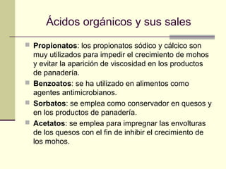 Ácidos orgánicos y sus sales
 Propionatos: los propionatos sódico y cálcico son
  muy utilizados para impedir el crecimiento de mohos
  y evitar la aparición de viscosidad en los productos
  de panadería.
 Benzoatos: se ha utilizado en alimentos como
  agentes antimicrobianos.
 Sorbatos: se emplea como conservador en quesos y
  en los productos de panadería.
 Acetatos: se emplea para impregnar las envolturas
  de los quesos con el fin de inhibir el crecimiento de
  los mohos.
 
