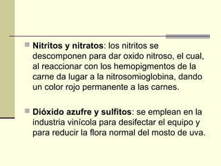  Nitritos y nitratos: los nitritos se
  descomponen para dar oxido nitroso, el cual,
  al reaccionar con los hemopigmentos de la
  carne da lugar a la nitrosomioglobina, dando
  un color rojo permanente a las carnes.

 Dióxido azufre y sulfitos: se emplean en la
  industria vinícola para desifectar el equipo y
  para reducir la flora normal del mosto de uva.
 