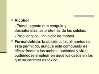  Alcohol
  -Etanol, agente que coagula y
  desnaturaliza las proteínas de las células.
  -Propilenglicol, inhibidor de mohos.
 Formaldehído: la adición a los alimentos no
  esta permitido, aunque este compuesto es
  eficaz frente a los mohos, bacterias y virus,
  pudiéndose emplear en aquellos casos en los
  que su carácter es tóxico.
 