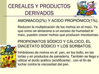CEREALES Y PRODUCTOS
     DERIVADOS
   AMONIACO(2%) Y ACIDO PROPIÓNICO(1%).
   Reducen la multiplicación de los mohos en el maíz. Ya
   que como se almacena a un exceso de humedad el
   maíz, pueden crecer mohos que producen micotoxinas.

   PROPIONATOS SÓDICO Y CÁLCICO, EL
   DIACETATO SÓDICO Y LOS SORBATOS.
   Inhibidores de mohos en el pan, en los bollo, en las
   tortas y en productos de panadería. También se llega a
   utilizar el ácido acético (acidificante) , con el fin de
   luchar contra la viscosidad del pan.
 