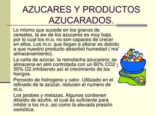 AZUCARES Y PRODUCTOS
          AZUCARADOS.
  Lo mismo que sucede en los granos de
  cereales, la aw de los azucares es muy baja,
  por lo cual los m.o. no son capaces de crecer
  en ellos. Los m.o. que llegan a alterar es debido
  a que nuestro producto absorbió humedad ( mal
  almacenamiento).
- La caña de azúcar, la remolacha azucarera; se
  almacena en atm controlada con un 60% CO2 y
  50% O2.inhibiendo así el crecimiento de los
  hongos.
- Peroxido de hidrogeno y calor. Utilizado en el
  refinado de la azúcar, reducen el numero de
  m.o.
- Los jarabes y melazas. Algunas contienen
  dióxido de azufre, el cual es suficiente para
  inhibir a los m.o. asi como la elevada presión
  osmótica.
 