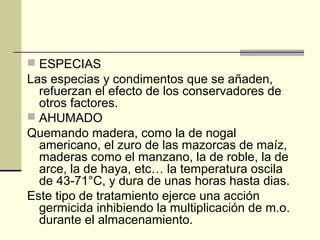  ESPECIAS
Las especias y condimentos que se añaden,
  refuerzan el efecto de los conservadores de
  otros factores.
 AHUMADO
Quemando madera, como la de nogal
  americano, el zuro de las mazorcas de maíz,
  maderas como el manzano, la de roble, la de
  arce, la de haya, etc… la temperatura oscila
  de 43-71°C, y dura de unas horas hasta dias.
Este tipo de tratamiento ejerce una acción
  germicida inhibiendo la multiplicación de m.o.
  durante el almacenamiento.
 
