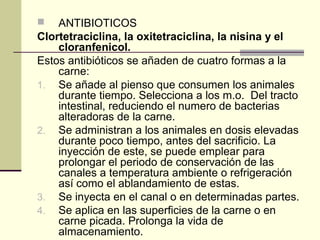    ANTIBIOTICOS
Clortetraciclina, la oxitetraciclina, la nisina y el
    cloranfenicol.
Estos antibióticos se añaden de cuatro formas a la
    carne:
1. Se añade al pienso que consumen los animales
    durante tiempo. Selecciona a los m.o. Del tracto
    intestinal, reduciendo el numero de bacterias
    alteradoras de la carne.
2. Se administran a los animales en dosis elevadas
    durante poco tiempo, antes del sacrificio. La
    inyección de este, se puede emplear para
    prolongar el periodo de conservación de las
    canales a temperatura ambiente o refrigeración
    así como el ablandamiento de estas.
3. Se inyecta en el canal o en determinadas partes.
4. Se aplica en las superficies de la carne o en
    carne picada. Prolonga la vida de
    almacenamiento.
 