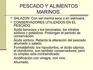 PESCADO Y ALIMENTOS
             MARINOS.
 SALAZON. Con sal marina seca o en salmuera.
 CONSERVADORES UTILIZADOS EN EL
    PESCADO.
-   Ácido benzoico y los benzoatos, los nitratos
    sódicos y potásicos. Prolongan el periodo de
    conservación.
-   Ácido sórbico. Retarda la alteración del pescado
    ahumado o salado.
-   Formaldehído, los hipocloritos, el ácido cáprico,
    el cloroformo, son también conservadores, pero
    su empleo esta contraindicado
-   Acidificación con vinagre, con vino.
-   Ahumado.
 