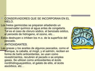  CONSERVADORES QUE SE INCORPORAN EN EL
  HIELO.
Los hielos germicidas se preparan añadiendo un
  conservador químico al agua antes de congelarla.
  Tal es el caso de cloruro sódico, el benzoato sódico,
  el peroxido de hidrogeno, el ozono, etc…
Estos destruyen o inhiben los m.o. de la superficie del
  pescado.
 ANTIOXIDANTES.
Las grasas y los aceites de algunos pescados, como el
  arenque, la caballa, el múgil, y el salmón, reciben en
  forma de baño antioxidantes, se usan como
  revestimientos, recubren al pecado o se emplea
  gases. Se utilizan como antioxidantes el ácido
  nordihidroguayarético, el galato de etilo, el ácido
  ascórbico, etc…
 