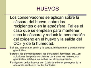 HUEVOS
Los conservadores se aplican sobre la
  cáscara del huevo, sobre los
  recipientes o en la atmósfera. Tal es el
  caso que se emplean para mantener
  seca la cáscara y reducir la penetración
  del oxigeno en el huevo y la salida del
  CO2 y de la humedad.
Sal, cal, la arena, el serrín y la ceniza. Inhiben m.o. y actúan como
   germicidas.
Boratos, los permanganatos, los benzoatos, formiatos, etc…en
   soluciones tampladas o clientes para lavar los huevos, son
   germicidas, inhibe a los mohos del almacenamiento.
Fumigación de los huevos con óxido de etileno, protege ante la
   alteración del huevo por las bacterias.
 