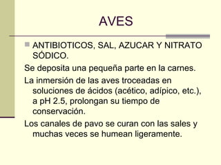 AVES
 ANTIBIOTICOS, SAL, AZUCAR Y NITRATO
  SÓDICO.
Se deposita una pequeña parte en la carnes.
La inmersión de las aves troceadas en
  soluciones de ácidos (acético, adípico, etc.),
  a pH 2.5, prolongan su tiempo de
  conservación.
Los canales de pavo se curan con las sales y
  muchas veces se humean ligeramente.
 