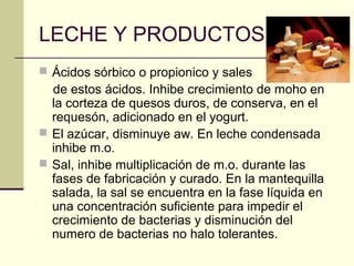 LECHE Y PRODUCTOS
 Ácidos sórbico o propionico y sales
  de estos ácidos. Inhibe crecimiento de moho en
  la corteza de quesos duros, de conserva, en el
  requesón, adicionado en el yogurt.
 El azúcar, disminuye aw. En leche condensada
  inhibe m.o.
 Sal, inhibe multiplicación de m.o. durante las
  fases de fabricación y curado. En la mantequilla
  salada, la sal se encuentra en la fase líquida en
  una concentración suficiente para impedir el
  crecimiento de bacterias y disminución del
  numero de bacterias no halo tolerantes.
 