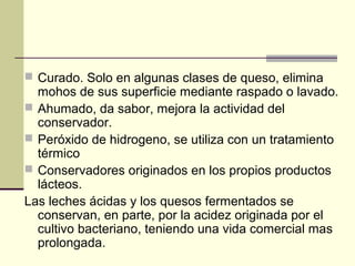  Curado. Solo en algunas clases de queso, elimina
  mohos de sus superficie mediante raspado o lavado.
 Ahumado, da sabor, mejora la actividad del
  conservador.
 Peróxido de hidrogeno, se utiliza con un tratamiento
  térmico
 Conservadores originados en los propios productos
  lácteos.
Las leches ácidas y los quesos fermentados se
  conservan, en parte, por la acidez originada por el
  cultivo bacteriano, teniendo una vida comercial mas
  prolongada.
 