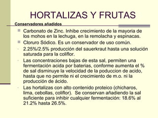 HORTALIZAS Y FRUTAS
Conservadores añadidos
  Carbonato de Zinc. Inhibe crecimiento de la mayoria de
     los mohos en la lechuga, en la remolacha y espinacas.
    Cloruro Sódico. Es un conservador de uso común.
 -   2.25%/2.5% producción del sauerkraut hasta una solución
     saturada para la coliflor.
 -   Las concentraciones bajas de esta sal, permiten una
     fermentación acida por baterias, conforme aumenta el %
     de sal disminuye la velocidad de la poduccion de acido,
     hasta que no permite ni el crecimiento de m.o. ni la
     producción de ácido.
 -   Las hortalizas con alto contenido proteico (chicharos,
     lima, cebollas, coliflor). Se conservan añadiendo la sal
     suficiente para inhibir cualquier fermentación: 18.6% al
     21.2% hasta 26.5%.
 