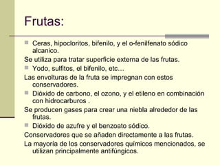 Frutas:
 Ceras, hipocloritos, bifenilo, y el o-fenilfenato sódico
  alcanico.
Se utiliza para tratar superficie externa de las frutas.
 Yodo, sulfitos, el bifenilo, etc…
Las envolturas de la fruta se impregnan con estos
  conservadores.
 Dióxido de carbono, el ozono, y el etileno en combinación
  con hidrocarburos .
Se producen gases para crear una niebla alrededor de las
  frutas.
 Dióxido de azufre y el benzoato sódico.
Conservadores que se añaden directamente a las frutas.
La mayoría de los conservadores químicos mencionados, se
  utilizan principalmente antifúngicos.
 