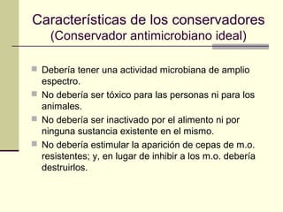 Características de los conservadores
    (Conservador antimicrobiano ideal)

 Debería tener una actividad microbiana de amplio
  espectro.
 No debería ser tóxico para las personas ni para los
  animales.
 No debería ser inactivado por el alimento ni por
  ninguna sustancia existente en el mismo.
 No debería estimular la aparición de cepas de m.o.
  resistentes; y, en lugar de inhibir a los m.o. debería
  destruirlos.
 