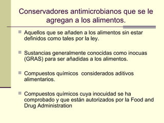 Conservadores antimicrobianos que se le
       agregan a los alimentos.
 Aquellos que se añaden a los alimentos sin estar
  definidos como tales por la ley.

 Sustancias generalmente conocidas como inocuas
  (GRAS) para ser añadidas a los alimentos.

 Compuestos químicos considerados aditivos
  alimentarios.

 Compuestos químicos cuya inocuidad se ha
  comprobado y que están autorizados por la Food and
  Drug Administration
 