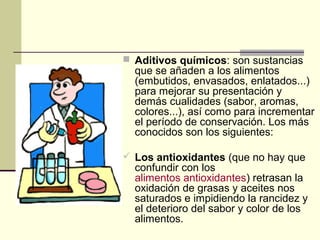  Aditivos químicos: son sustancias
  que se añaden a los alimentos
  (embutidos, envasados, enlatados...)
  para mejorar su presentación y
  demás cualidades (sabor, aromas,
  colores...), así como para incrementar
  el período de conservación. Los más
  conocidos son los siguientes:

 Los antioxidantes (que no hay que
  confundir con los
  alimentos antioxidantes) retrasan la
  oxidación de grasas y aceites nos
  saturados e impidiendo la rancidez y
  el deterioro del sabor y color de los
  alimentos.
 