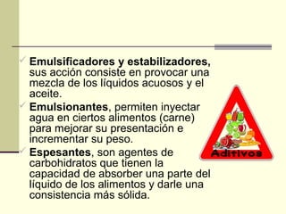  Emulsificadores y estabilizadores,
  sus acción consiste en provocar una
  mezcla de los líquidos acuosos y el
  aceite.
 Emulsionantes, permiten inyectar
  agua en ciertos alimentos (carne)
  para mejorar su presentación e
  incrementar su peso.
 Espesantes, son agentes de
  carbohidratos que tienen la
  capacidad de absorber una parte del
  líquido de los alimentos y darle una
  consistencia más sólida.
 