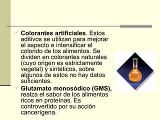  Colorantes artificiales. Estos
  aditivos se utilizan para mejorar
  el aspecto e intensificar el
  colorido de los alimentos. Se
  dividen en colorantes naturales
  (cuyo origen es estrictamente
  vegetal) y sintéticos, sobre
  algunos de estos no hay datos
  suficientes.
 Glutamato monosódico (GMS),
  realza el sabor de los alimentos
  ricos en proteínas. Es
  controvertido por su acción
  cancerígena.
 