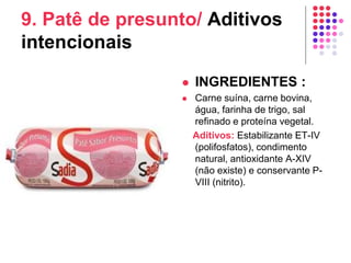 9. Patê de presunto/ Aditivos
intencionais
 INGREDIENTES :
 Carne suína, carne bovina,
água, farinha de trigo, sal
refinado e proteína vegetal.
Aditivos: Estabilizante ET-IV
(polifosfatos), condimento
natural, antioxidante A-XIV
(não existe) e conservante P-
VIII (nitrito).
 