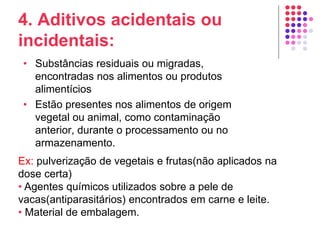 4. Aditivos acidentais ou
incidentais:
• Substâncias residuais ou migradas,
encontradas nos alimentos ou produtos
alimentícios
• Estão presentes nos alimentos de origem
vegetal ou animal, como contaminação
anterior, durante o processamento ou no
armazenamento.
Ex: pulverização de vegetais e frutas(não aplicados na
dose certa)
• Agentes químicos utilizados sobre a pele de
vacas(antiparasitários) encontrados em carne e leite.
• Material de embalagem.
 