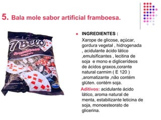 5. Bala mole sabor artificial framboesa.
 INGREDIENTES :
Xarope de glicose, açúcar,
gordura vegetal , hidrogenada
, acidulante ácido lático
,emulsificantes , lecitina de
soja e mono e diglicerídeos
de ácidos graxos,corante
natural carmim ( E 120 )
,aromatizante ,não contém
glúten. contém soja.
Aditivos: acidulante ácido
lático, aroma natural de
menta, estabilizante leticina de
soja, monoesteorato de
glicerina.
 