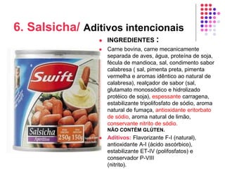 6. Salsicha/ Aditivos intencionais
 INGREDIENTES :
 Carne bovina, carne mecanicamente
separada de aves, água, proteína de soja,
fécula de mandioca, sal, condimento sabor
calabresa ( sal, pimenta preta, pimenta
vermelha e aromas idêntico ao natural de
calabresa), realçador de sabor (sal,
glutamato monossódico e hidrolizado
protéico de soja), espessante carragena,
estabilizante tripolifosfato de sódio, aroma
natural de fumaça, antioxidante eritorbato
de sódio, aroma natural de limão,
conservante nitrito de sódio.
NÃO CONTÉM GLÚTEN.
 Aditivos: Flavorizante F-I (natural),
antioxidante A-I (ácido ascórbico),
estabilizante ET-IV (polifosfatos) e
conservador P-VIII
(nitrito).
 