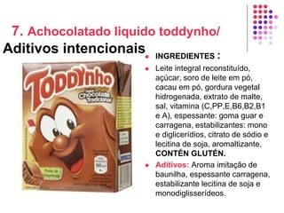 7. Achocolatado liquido toddynho/
Aditivos intencionais INGREDIENTES :
 Leite integral reconstituído,
açúcar, soro de leite em pó,
cacau em pó, gordura vegetal
hidrogenada, extrato de malte,
sal, vitamina (C,PP,E,B6,B2,B1
e A), espessante: goma guar e
carragena, estabilizantes: mono
e diglicerídios, citrato de sódio e
lecitina de soja, aromaltizante.
CONTÉN GLUTÉN.
 Aditivos: Aroma imitação de
baunilha, espessante carragena,
estabilizante lecitina de soja e
monodiglisserídeos.
 