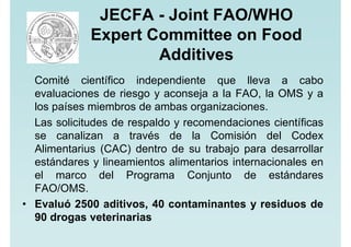 JECFA - Joint FAO/WHO
Expert Committee on Food
Additives
Comité científico independiente que lleva a cabo
evaluaciones de riesgo y aconseja a la FAO, la OMS y a
los países miembros de ambas organizaciones.
Las solicitudes de respaldo y recomendaciones científicas
se canalizan a través de la Comisión del Codex
Alimentarius (CAC) dentro de su trabajo para desarrollar
estándares y lineamientos alimentarios internacionales en
el marco del Programa Conjunto de estándares
FAO/OMS.
• Evaluó 2500 aditivos, 40 contaminantes y residuos de
90 drogas veterinarias
 