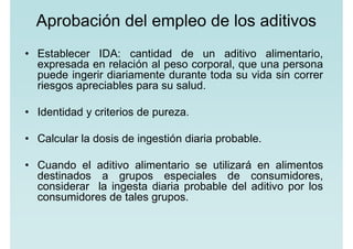 Aprobación del empleo de los aditivos
• Establecer IDA: cantidad de un aditivo alimentario,
expresada en relación al peso corporal, que una persona
puede ingerir diariamente durante toda su vida sin correr
riesgos apreciables para su salud.
• Identidad y criterios de pureza.
• Calcular la dosis de ingestión diaria probable.
• Cuando el aditivo alimentario se utilizará en alimentos
destinados a grupos especiales de consumidores,
considerar la ingesta diaria probable del aditivo por los
consumidores de tales grupos.
 