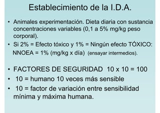 Establecimiento de la I.D.A.
• Animales experimentación. Dieta diaria con sustancia
concentraciones variables (0,1 a 5% mg/kg peso
corporal).
• Si 2% = Efecto tóxico y 1% = Ningún efecto TÓXICO:
NNOEA = 1% (mg/kg x día) (ensayar intermedios).
• FACTORES DE SEGURIDAD 10 x 10 = 100
• 10 = humano 10 veces más sensible
• 10 = factor de variación entre sensibilidad
mínima y máxima humana.
 