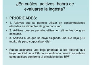 ¿En cuáles aditivos habrá de
evaluarse la ingesta?
• PRIORIDADES:
• 1. Aditivos que se permite utilizar en concentraciones
elevadas en alimentos de gran consumo.
• 2. Aditivos que se permite utilizar en alimentos de gran
consumo.
• 3. Aditivos a los que se haya asignado una IDA baja (0-5
mg/kg de peso corporal por día).
• Puede asignarse una baja prioridad a los aditivos que
hayan recibido una IDA no especificada cuando se utilicen
como aditivos conforme al principio de las BPF.
 