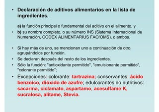 • Declaración de aditivos alimentarios en la lista de
ingredientes.
a) la función principal o fundamental del aditivo en el alimento, y
• b) su nombre completo, o su número INS (Sistema Internacional de
Numeración, CODEX ALIMENTARIUS FAO/OMS), o ambos.
• Si hay más de uno, se mencionan uno a continuación de otro,
agrupándolos por función.
• Se declaran después del resto de los ingredientes.
• Sólo la función: "antioxidante permitido", "emulsionante permitido",
"colorante permitido”;
• Excepciones: colorante: tartrazina; conservantes: ácido
benzoico, dióxido de azufre; edulcorantes no nutritivos:
sacarina, ciclamato, aspartamo, acesulfame K,
sucralosa, alitame, Stevia.
 