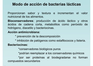 Modo de acción de bacterias lácticas
Proporcionan sabor y textura e incrementan el valor
nutricional de los alimentos.
Bioconservadores: producción de ácido láctico y otros
ácidos de cadena corta, metabolitos como peróxido de
hidrógeno, diacetilo y bacteriocinas.
Acción antimicrobiana:
* prevención de la descomposición
* inhibición de patógenos como estafilococos y listeria.
Bacteriocinas:
*conservadores biológicos puros
*podrían reemplazar a los conservadores químicos
*por ser proteínas al biodegradarse no forman
compuestos secundarios
 
