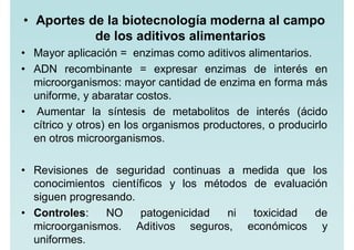 • Aportes de la biotecnología moderna al campo
de los aditivos alimentarios
• Mayor aplicación = enzimas como aditivos alimentarios.
• ADN recombinante = expresar enzimas de interés en
microorganismos: mayor cantidad de enzima en forma más
uniforme, y abaratar costos.
• Aumentar la síntesis de metabolitos de interés (ácido
cítrico y otros) en los organismos productores, o producirlo
en otros microorganismos.
• Revisiones de seguridad continuas a medida que los
conocimientos científicos y los métodos de evaluación
siguen progresando.
• Controles: NO patogenicidad ni toxicidad de
microorganismos. Aditivos seguros, económicos y
uniformes.
 